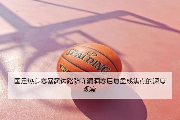 国足热身赛暴露边路防守漏洞赛后复盘成焦点的深度观察