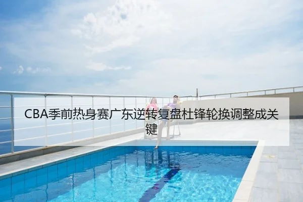 CBA季前热身赛广东逆转复盘杜锋轮换调整成关键