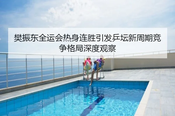 樊振东全运会热身连胜引发乒坛新周期竞争格局深度观察